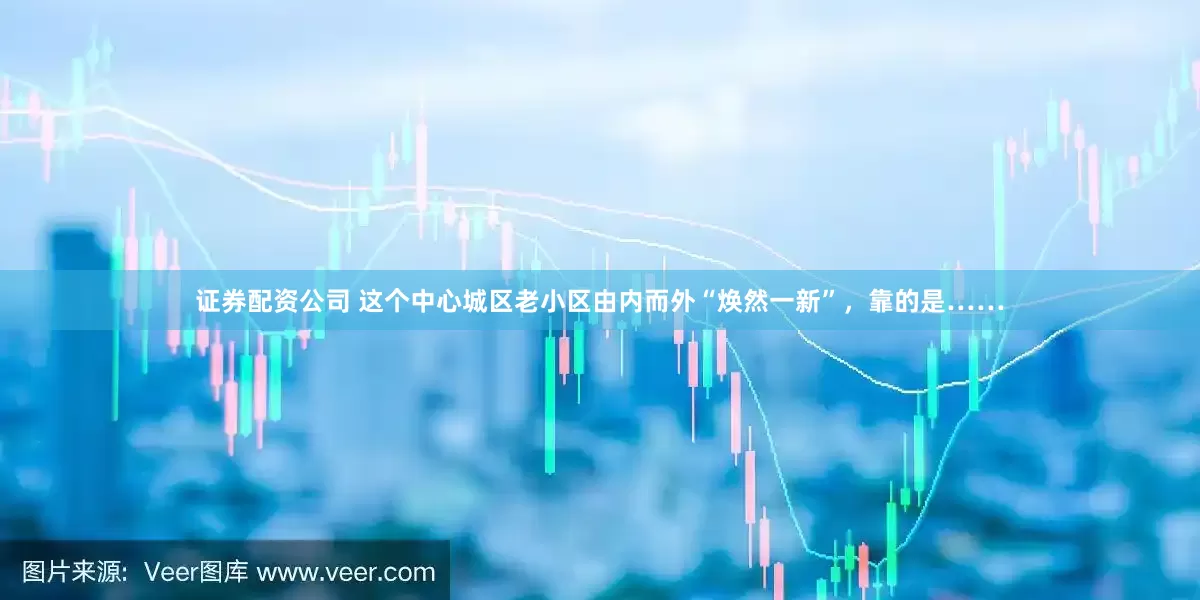 证券配资公司 这个中心城区老小区由内而外“焕然一新”，靠的是……