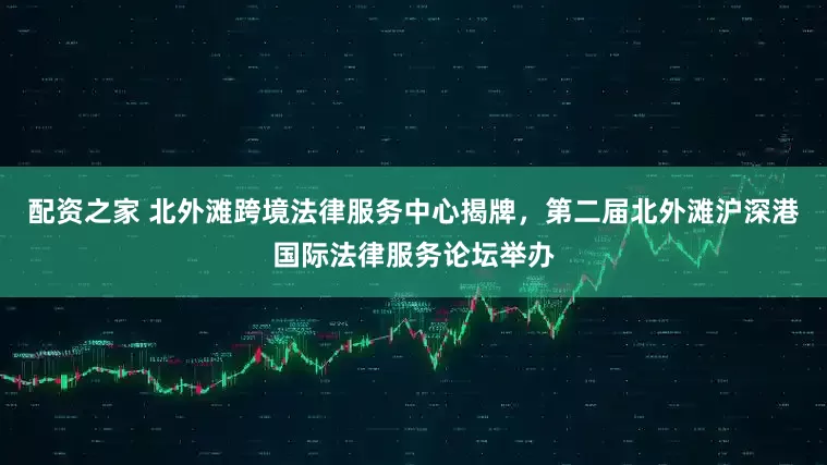 配资之家 北外滩跨境法律服务中心揭牌，第二届北外滩沪深港国际法律服务论坛举办