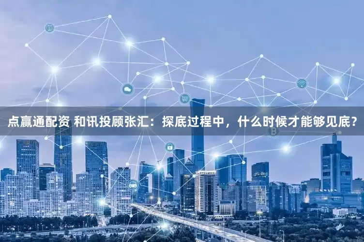 点赢通配资 和讯投顾张汇：探底过程中，什么时候才能够见底？