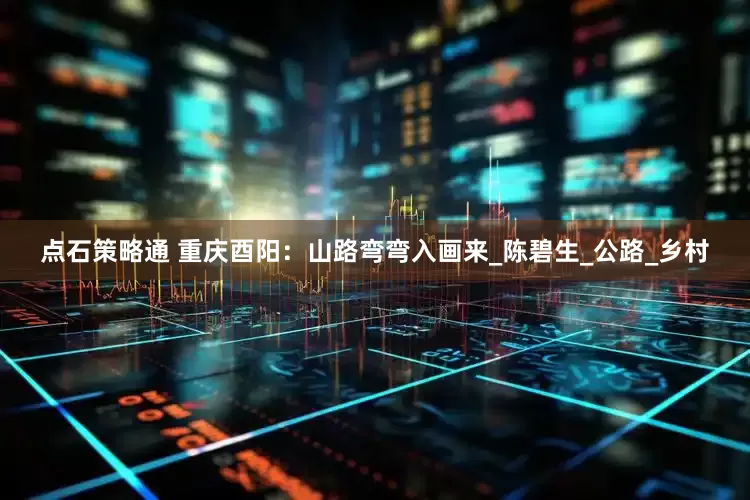 点石策略通 重庆酉阳：山路弯弯入画来_陈碧生_公路_乡村