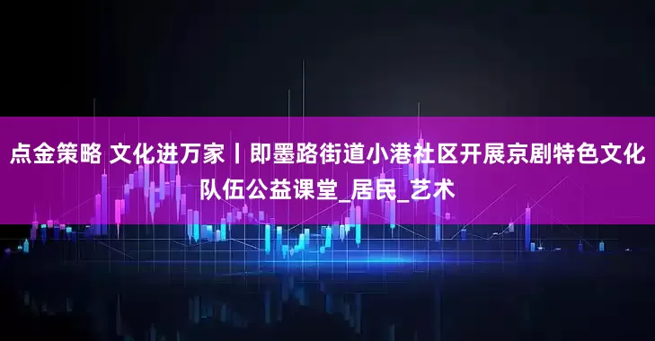 点金策略 文化进万家丨即墨路街道小港社区开展京剧特色文化队伍公益课堂_居民_艺术
