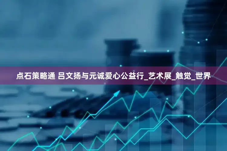 点石策略通 吕文扬与元诚爱心公益行_艺术展_触觉_世界