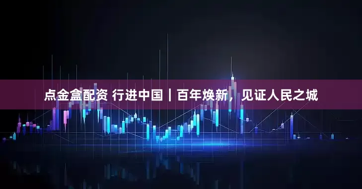点金盒配资 行进中国｜百年焕新，见证人民之城