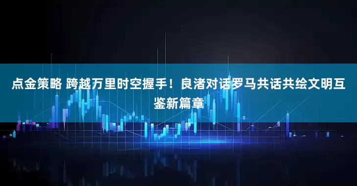 点金策略 跨越万里时空握手！良渚对话罗马共话共绘文明互鉴新篇章