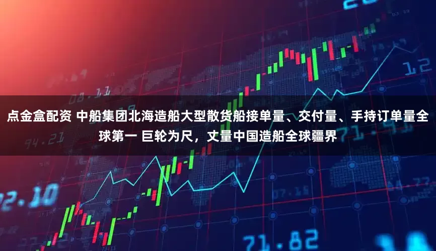 点金盒配资 中船集团北海造船大型散货船接单量、交付量、手持订单量全球第一 巨轮为尺，丈量中国造船全球疆界