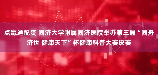 点赢通配资 同济大学附属同济医院举办第三届“同舟济世 健康天下”杯健康科普大赛决赛