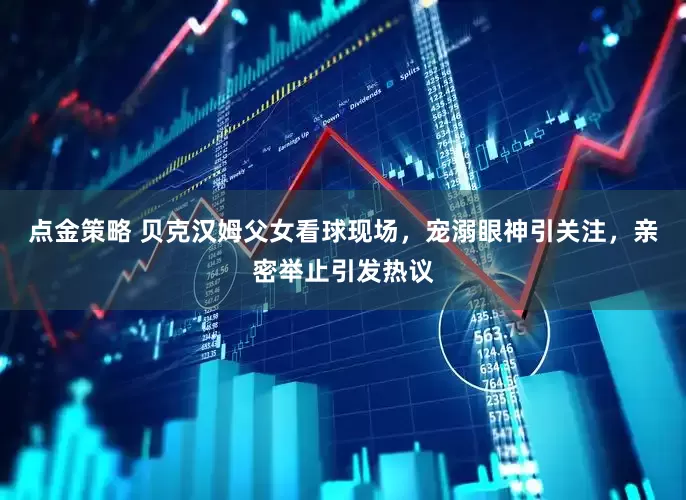 点金策略 贝克汉姆父女看球现场，宠溺眼神引关注，亲密举止引发热议