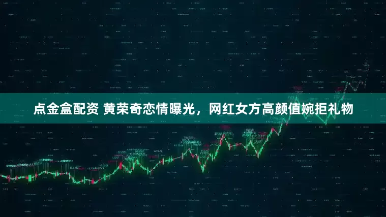 点金盒配资 黄荣奇恋情曝光，网红女方高颜值婉拒礼物