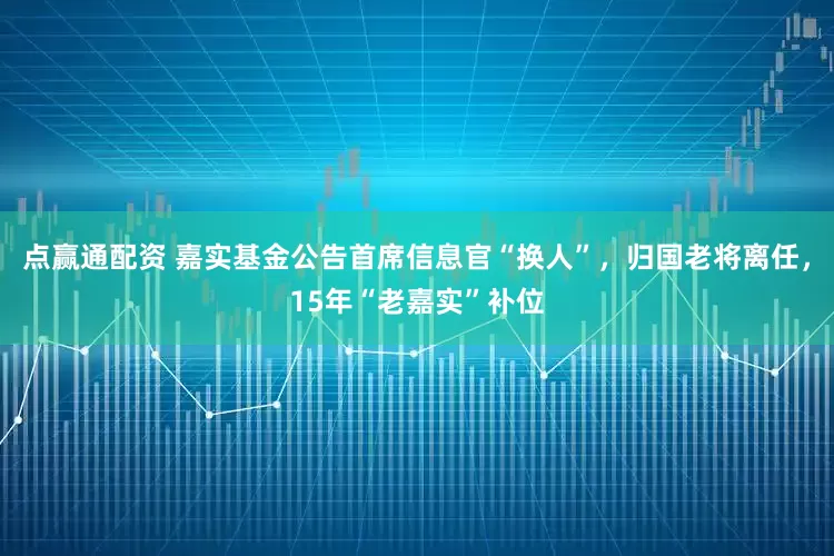 点赢通配资 嘉实基金公告首席信息官“换人”，归国老将离任，15年“老嘉实”补位